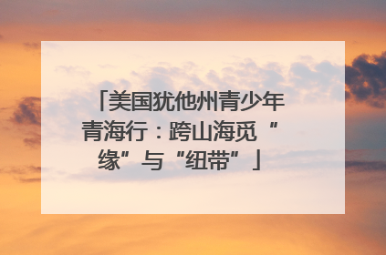 美国犹他州青少年青海行：跨山海觅“缘”与“纽带”