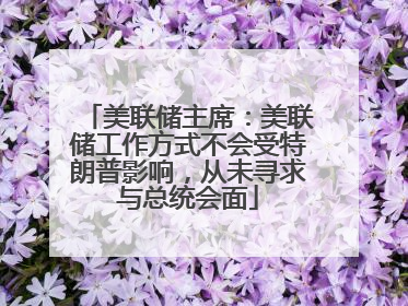 美联储主席：美联储工作方式不会受特朗普影响，从未寻求与总统会面