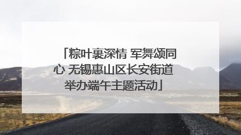 粽叶裹深情 军舞颂同心 无锡惠山区长安街道举办端午主题活动