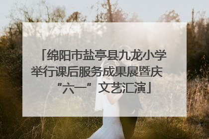 绵阳市盐亭县九龙小学举行课后服务成果展暨庆“六一”文艺汇演