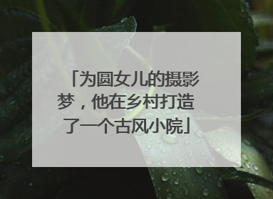 为圆女儿的摄影梦，他在乡村打造了一个古风小院