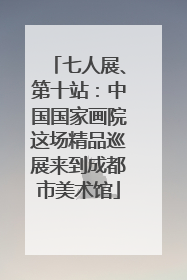 七人展、第十站：中国国家画院这场精品巡展来到成都市美术馆