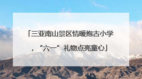 三亚南山景区情暖抱古小学，“六一”礼物点亮童心