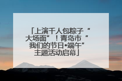 上演千人包粽子“大场面”！青岛市“我们的节日•端午”主题活动启幕