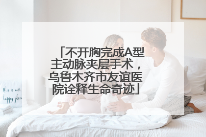 不开胸完成A型主动脉夹层手术，乌鲁木齐市友谊医院诠释生命奇迹