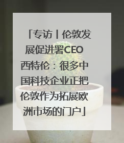 专访丨伦敦发展促进署CEO西特伦：很多中国科技企业正把伦敦作为拓展欧洲市场的门户