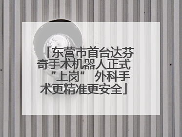 东营市首台达芬奇手术机器人正式“上岗” 外科手术更精准更安全