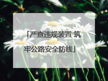 严查违规装置 筑牢公路安全防线