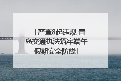 严查8起违规 青岛交通执法筑牢端午假期安全防线