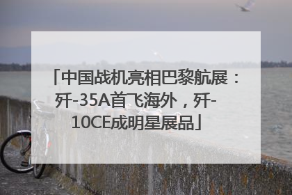 中国战机亮相巴黎航展：歼-35A首飞海外，歼-10CE成明星展品