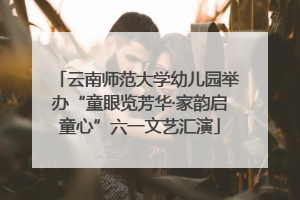 云南师范大学幼儿园举办“童眼览芳华·家韵启童心”六一文艺汇演