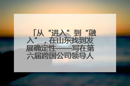 从“进入”到“融入”，在山东找到发展确定性——写在第六届跨国公司领导人青岛峰会开幕之际