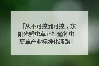 从不可控到可控，东阳光鲜虫草正打通冬虫夏草产业标准化通路