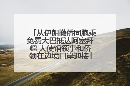 从伊朗撤侨同胞乘免费大巴抵达阿塞拜疆 大使馆领事和侨领在边境口岸迎接