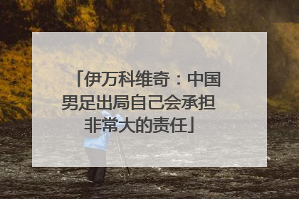 伊万科维奇：中国男足出局自己会承担非常大的责任