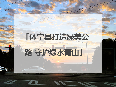 休宁县打造绿美公路 守护绿水青山
