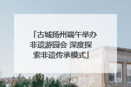古城扬州端午举办非遗游园会 深度探索非遗传承模式