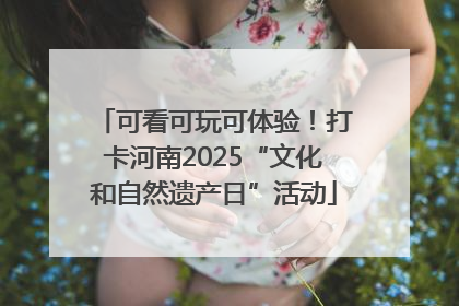 可看可玩可体验！打卡河南2025“文化和自然遗产日”活动