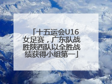 十五运会U16女足赛，广东队战胜陕西队以全胜战绩获得小组第一
