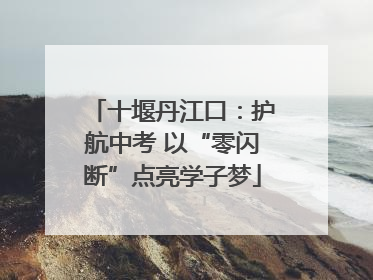 十堰丹江口：护航中考 以“零闪断”点亮学子梦