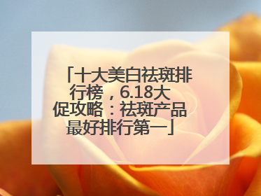十大美白祛斑排行榜，6.18大促攻略：祛斑产品最好排行第一