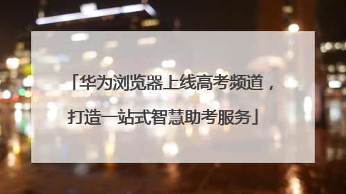 华为浏览器上线高考频道，打造一站式智慧助考服务