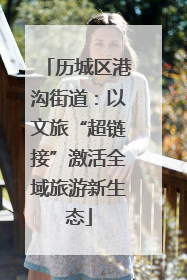 历城区港沟街道：以文旅“超链接”激活全域旅游新生态