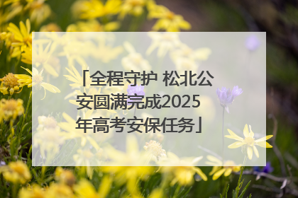全程守护 松北公安圆满完成2025年高考安保任务