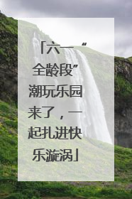 六一“全龄段”潮玩乐园来了，一起扎进快乐漩涡