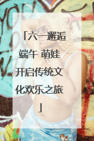 六一邂逅端午 萌娃开启传统文化欢乐之旅