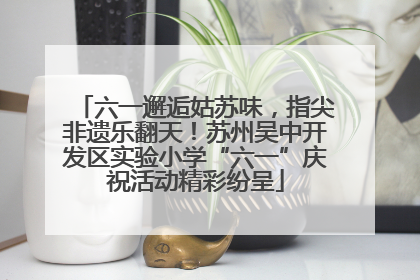 六一邂逅姑苏味，指尖非遗乐翻天！苏州吴中开发区实验小学“六一”庆祝活动精彩纷呈