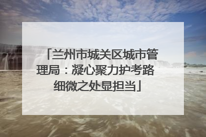 兰州市城关区城市管理局：凝心聚力护考路 细微之处显担当