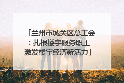 兰州市城关区总工会：扎根楼宇服务职工 激发楼宇经济新活力