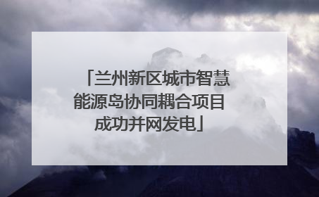 兰州新区城市智慧能源岛协同耦合项目成功并网发电