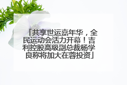共享世运嘉年华,全民运动会活力开幕!吉利控股高级副总裁杨学良称将加大在蓉投资