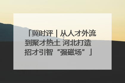 冀时评｜从人才外流到聚才热土 河北打造招才引智“强磁场”
