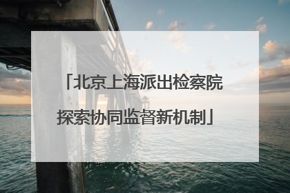 北京上海派出检察院探索协同监督新机制