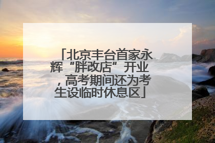 北京丰台首家永辉“胖改店”开业，高考期间还为考生设临时休息区
