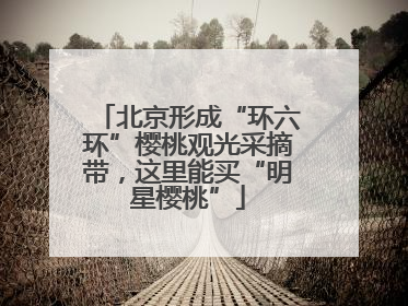 北京形成“环六环”樱桃观光采摘带，这里能买“明星樱桃”