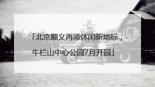 北京顺义再添休闲新地标，牛栏山中心公园7月开园