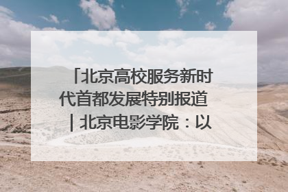 北京高校服务新时代首都发展特别报道｜北京电影学院：以光影为笔 绘就首都高质量发展新画卷