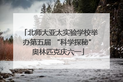 北师大亚太实验学校举办第五届 “科学探秘” 奥林匹克庆六一