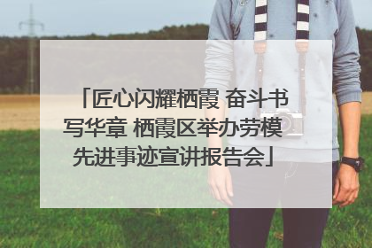 匠心闪耀栖霞 奋斗书写华章 栖霞区举办劳模先进事迹宣讲报告会