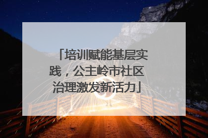 培训赋能基层实践，公主岭市社区治理激发新活力