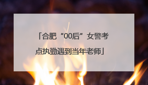 合肥“00后”女警考点执勤遇到当年老师