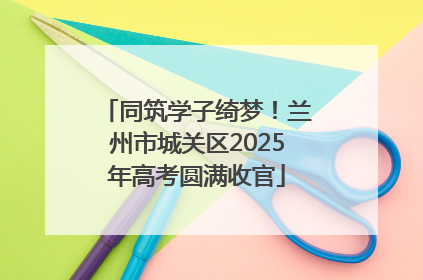 同筑学子绮梦！兰州市城关区2025年高考圆满收官