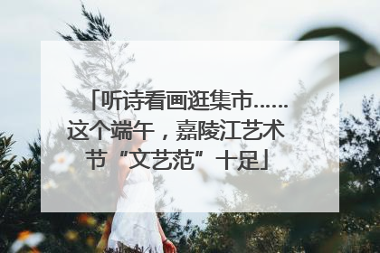 听诗看画逛集市……这个端午，嘉陵江艺术节“文艺范”十足