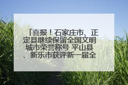 喜报！石家庄市、正定县继续保留全国文明城市荣誉称号 平山县、新乐市获评新一届全国文明城市