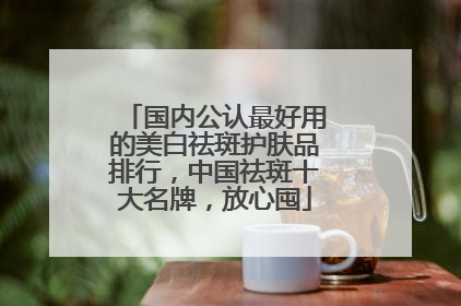 国内公认最好用的美白祛斑护肤品排行，中国祛斑十大名牌，放心囤