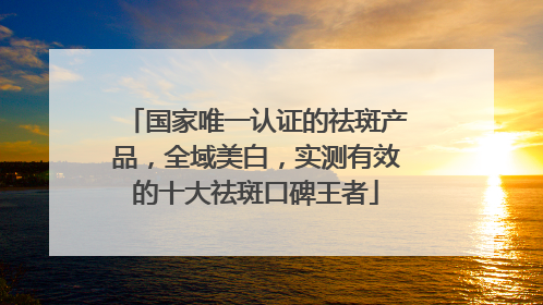 国家唯一认证的祛斑产品，全域美白，实测有效的十大祛斑口碑王者